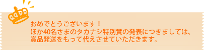 おめでとうございます！ほか40名さまのタカナシ特別賞の発表につきましては、賞品発送をもって代えさせていただきます。