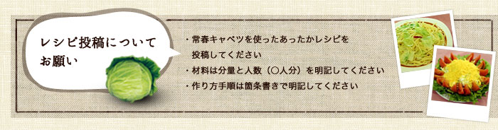 レシピ投稿についてお願い・常春キャベツを使ったあったかレシピを投稿してください・材料は分量と人数（○人分）を明記してください・作り方手順は箇条書きで明記してください