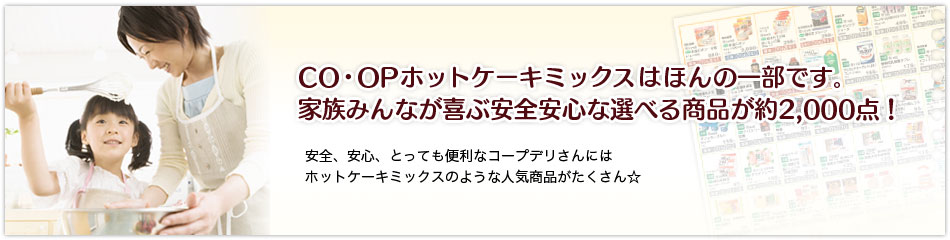 CO・OPホットケーキミックスはほんの一部です。家族みんなが喜ぶ安全安心な選べる商品が約2,000点！安全、安心、とっても便利なコープデリさんにはホットケーキミックスのような人気商品がたくさん☆