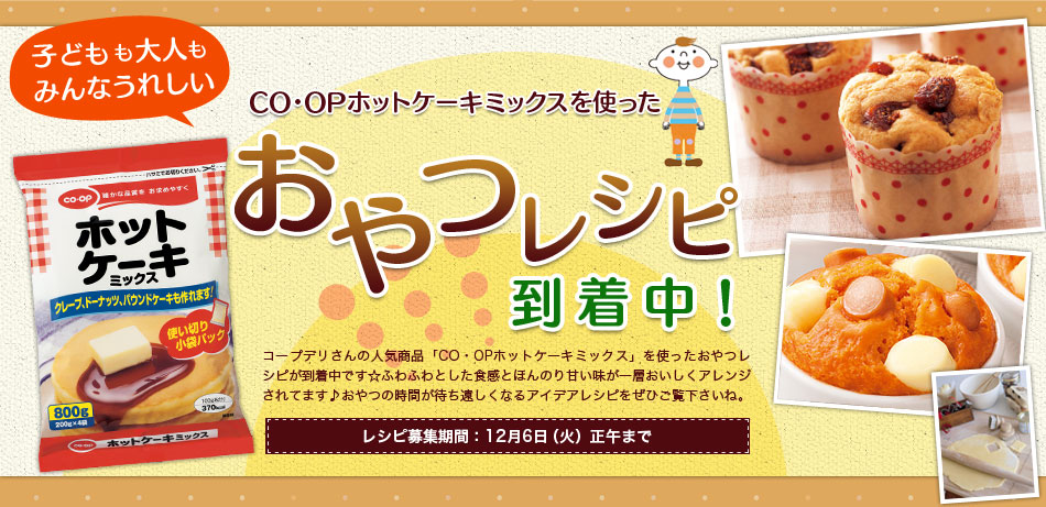 子どもも大人もみんなうれしい CO・OPホットケーキミックスを使ったおやつレシピ到着中！ コープデリさんの人気商品「CO・OPホットケーキミックス」を使ったおやつレシピが到着中です☆ふわふわとした食感とほんのり甘い味が一層おいしくアレンジされてます♪おやつの時間が待ち遠しくなるアイデアレシピをぜひご覧下さいね。 レシピ募集期間：12月6日（火）正午まで