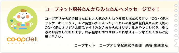 コープネット森谷さんからみなさんへメッセージです！コープデリから組合員さんにも大人気のふんわり食感とほんのり甘い「CO・OPホットケーキミックス」をご用意いたしました。こちらの商品は組合員さんに人気のCO・OPのオリジナル商品です！みなさまからのオリジナルおやつレシピを、楽しみにお待ちしております。お手軽なおやつやおしゃれなスイーツなどたくさんご応募ください。コープネット　コープデリ宅配運営企画部　森谷 史朗さん