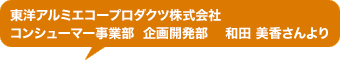 東洋アルミエコープロダクツ株式会社 コンシューマー事業部 企画開発部 和田 美香さんより