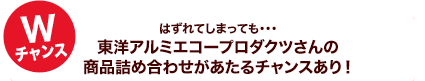 Wチャンス はずれてしまっても・・・東洋アルミエコープロダクツさんの商品詰め合わせがあたるチャンスあり！