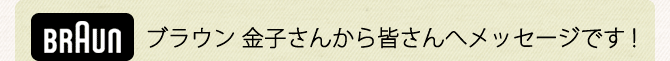  ブラウン 金子さんから皆さんへメッセージです！