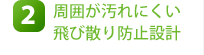 2.周囲が汚れにくい飛び散り防止設計