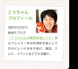 こうちゃんプロフィール：2005年5月から始めたブログ「こうちゃんの簡単料理レシピ」が大ブレイク！幸せ料理研究家として次々にレシピ本を手掛け、雑誌、テレビ、イベントなどで大活躍中。