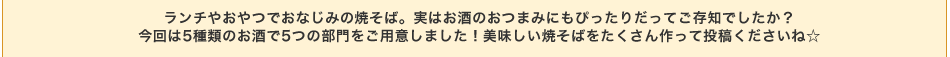 ランチやおやつでおなじみの焼そば。実はお酒のおつまみにもぴったりだってご存知でしたか？今回は5種類のお酒で5つの部門をご用意しました！美味しい焼そばをたくさん作って投稿くださいね☆