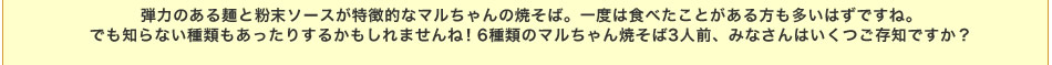 弾力のある麺と粉末ソースが特徴的なマルちゃんの焼そば。一度は食べたことがある方も多いはずですね。でも知らない種類もあったりするかもしれませんね！6種類のマルちゃん焼そば3人前、みなさんはいくつご存知ですか？