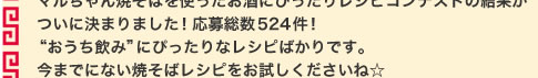 マルちゃん焼そばを使ったお酒にぴったりレシピコンテストの結果が  ついに決まりました！応募総数○○○件！ “おうち飲み”にぴったりなレシピばかりです。今までにない焼そばレシピをお試しくださいね☆