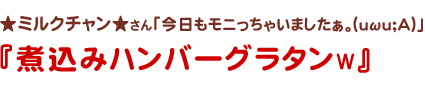 ★ミルクチャン★さん
今日もモニっちゃいましたぁ。(uωu;A)
煮込みハンバーググラタンw