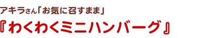 アキラさん
お気に召すまま
わくわくミニハンバーグ