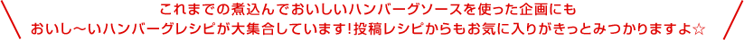 これまでの煮込んでおいしいハンバーグソースを使った企画にもおいし～いハンバーグレシピが大集合しています！投稿レシピからもお気に入りがきっとみつかりますよ☆