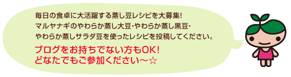 毎日の食卓に大活躍する蒸し豆レシピを大募集！マルヤナギのやわらか蒸し大豆・やわらか蒸し黒豆・やわらか蒸しサラダ豆を使ったレシピを投稿してください。ブログを持っていない方でもOK！どなたでも参加ください☆
