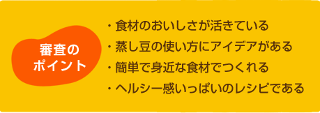 審査のポイント
・食材のおいしさが活きている
・蒸し豆の使い方にアイデアがある
・簡単で身近な食材でつくれる
・ヘルシー感いっぱいのレシピである