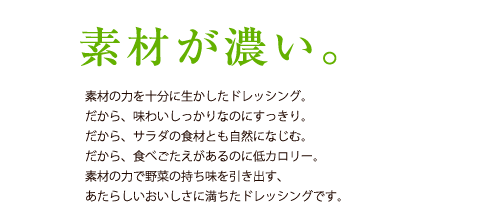 素材が濃い。／素材の力を十分に生かしたドレッシング。だから、味わいしっかりなのにすっきり。だから、サラダの食材とも自然になじむ。だから、食べごたえがあるのに低カロリー。素材の力で野菜の持ち味を引き出す、あたらしいおいしさに満ちたドレッシングです。