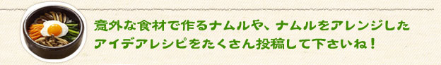 意外な食材で作るナムルや、ナムルをアレンジしたアイデアレシピをたくさん投稿して下さいね！
