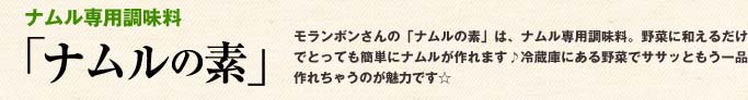ナムル専用調味料「ナムルの素」モランボンさんの「ナムルの素」は、ナムル専用調味料。野菜に和えるだけでとっても簡単にナムルが作れます♪冷蔵庫にある野菜でササッともう一品作れちゃうのが魅力です☆