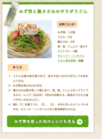 みず菜と鶏ささみのサラダうどん【材料（2人分）】みず菜…1/2袋／うどん…2玉／鶏ささみ…2本／酒・塩・こしょう…各少々／ミニトマト…4個／キユーピー ノンオイルごまと香味野菜…適量【作り方】1：うどんは袋の表示通りゆで、流水で洗いながら冷やして水気をよくきる。2：みず菜は長さ4cmに切る。3：鶏ささみは筋を取って器に並べ、酒、塩、こしょうをしてラップをかけ、レンジ（500W）で約4分加熱する。粗熱がとれたら食べやすい大きさにさく。4：器に（1）を盛りつけ、（2）、（3）、半分に切ったミニトマトをのせ、ノンオイルごまと香味野菜をかける。