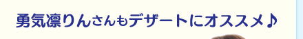 勇気凛りんさんもデザートにオススメ！