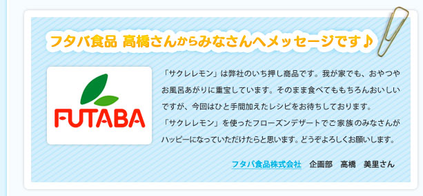 フタバ食品 高橋さんからみなさんへメッセージです♪「サクレ レモン」は弊社のいち押し商品です。我が家でも、おやつやお風呂あがりに重宝しています。そのまま食べてももちろんおいしいですが、今回はひと手間加えたレシピをお待ちしております。「サクレ レモン」を使ったフローズンデザートでご家族のみなさんがハッピーになっていただけたらと思います。どうぞよろしくお願いします。フタバ食品株式会社　企画部　高橋　美里さん