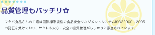 品質管理もバッチリ☆／フタバ食品さんの工場は国際標準規格の食品安全マネジメントシステムISO22000：2005の認証を受けており、サクレも安心・安全の品質管理がしっかりと徹底されています。