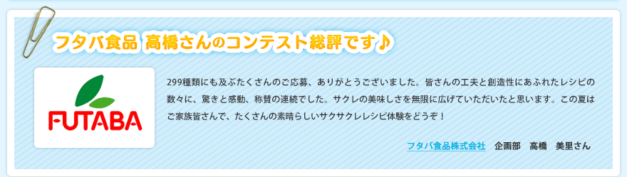 フタバ食品 高橋さんのコンテスト総評です♪299種類にも及ぶたくさんのご応募、ありがとうございました。皆さんの工夫と創造性にあふれたレシピの数々に、驚きと感動、称賛の連続でした。サクレの美味しさを無限に広げていただいたと思います。この夏はご家族皆さんで、たくさんの素晴らしいサクサクレレシピ体験をどうぞ！フタバ食品株式会社　企画部　高橋　美里さん