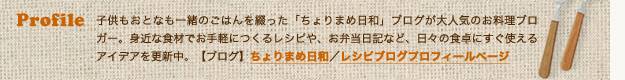Profile：子供もおとなも一緒のごはんを綴った「ちょりまめ日和」ブログが大人気のお料理ブロガー。身近な食材でお手軽につくるレシピや、お弁当日記など、日々の食卓にすぐ使えるアイデアを更新中。【ブログ】ちょりまめ日和／レシピブログプロフィールページ