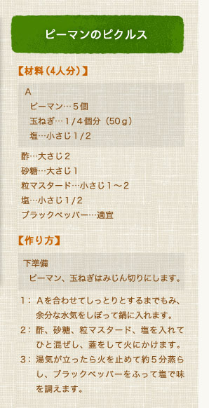 ピーマンのピクルス【材料（4人分）】 Ａ（ピーマン…５個、玉ねぎ…１/４個分（50ｇ）、塩…小さじ１/２）酢…大さじ２、砂糖…大さじ１、粒マスタード…小さじ１〜２、塩…小さじ１/２、ブラックペッパー…適宜【作り方】 下準備：ピーマン、玉ねぎはみじん切りにします。1：Ａを合わせてしっとりとするまでもみ、余分な水気をしぼって鍋に入れます。2：酢、砂糖、粒マスタード、塩を入れてひと混ぜし、蓋をして火にかけます。3：湯気が立ったら火を止めて約５分蒸らし、ブラックペッパーをふって塩で味を調えます。