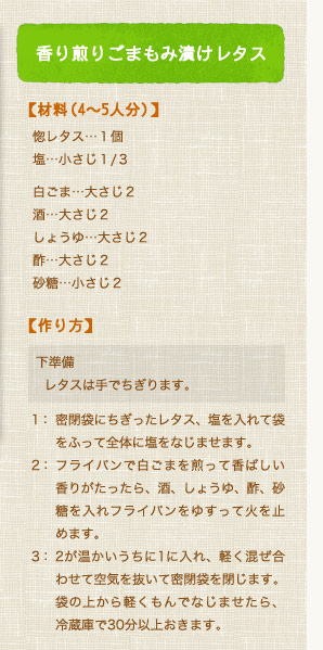 香り煎りごまもみ漬けレタス【材料（4〜5人分）】惚レタス…１個、塩…小さじ１/３、白ごま…大さじ２、酒…大さじ２、しょうゆ…大さじ２、酢…大さじ２、砂糖…小さじ２【作り方】下準備：レタスは手でちぎります。1：密閉袋にちぎったレタス、塩を入れて袋をふって全体に塩をなじませます。2：フライパンで白ごまを煎って香ばしい香りがたったら、酒、しょうゆ、酢、砂糖を入れフライパンをゆすって火を止めます。3：2が温かいうちに1に入れ、軽く混ぜ合わせて空気を抜いて密閉袋を閉じます。袋の上から軽くもんでなじませたら、冷蔵庫で30分以上おきます。