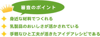 審査のポイント
            身近な材料でつくれる
            乳製品のおいしさが活かされている
            手軽なひと工夫が活きたアイデアレシピである