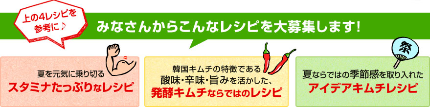 みなさんからこんなレシピを大募集します！
    夏を元気に乗り切るスタミナたっぷりなレシピ
    韓国キムチの特徴である酸味・辛味・旨みを活かした、発酵キムチならではのレシピ
    夏ならではの季節感を取り入れたアイデアキムチレシピ