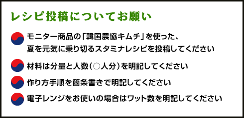 レシピ投稿についてお願い
モニター商品の「韓国農協キムチ」を使った、夏を元気に乗り切るスタミナレシピを投稿してください
材料は分量と人数（○人分）を明記してください
作り方手順を箇条書きで明記してください
電子レンジをお使いの場合はワット数を明記してください