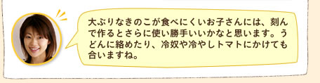 大ぶりなきのこが食べにくいお子さんには、刻んで作るとさらに使い勝手いいかなと思います。うどんに絡めたり、冷奴や冷やしトマトにかけても合いますね。