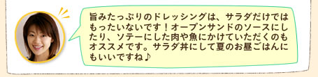 旨みたっぷりのドレッシングは、サラダだけではもったいないです！オープンサンドのソースにしたり、ソテーにした肉や魚にかけていただくのもオススメです。サラダ丼にして夏のお昼ごはんにもいいですね♪