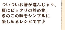 ついついお箸が進んじゃう、夏にピッタリの炒め物。きのこの味をシンプルに楽しめるレシピです♪