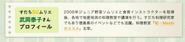 すだちSUムリエ武岡泰子さんプロフィール／2008年ジュニア野菜ソムリエと食育インストラクターを取得後、各地で地産地消の料理教室や講演を行う。すだち料理研究家でもあり徳島県のイベントなどでも活躍。料理教室「和－Meshiのススメ」主宰。