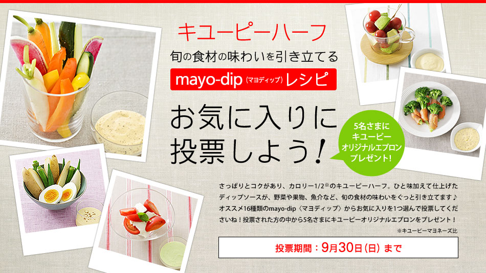 旬の食材の味わいを引き立てるmayo-dip〈マヨディップ〉お気に入りに投票しよう！5名さまにキユーピーオリジナルエプロンプレゼント！さっぱりとコクがあり、カロリー控えめなキユーピーハーフ。ひと味加えて仕上げたディップソースが、野菜や果物、魚介など、旬の食材の味わいをぐっと引き立てます♪オススメ16種類のmayo-dip〈マヨディップ〉からお気に入りを1つ選んで投票してくださいね！投票された方の中から5名さまにキユーピーオリジナルエプロンをプレゼント！投票期間：9月30日（日）まで