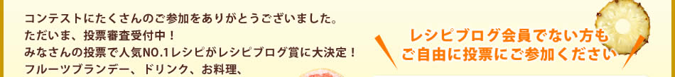 コンテストにたくさんのご参加をありがとうございました。ただいま、投票審査受付中！みなさんの投票で人気NO.1レシピがレシピブログ賞に大決定！フルーツブランデー、ドリンク、お料理、お気に入りのレシピに投票しちゃおう♪