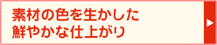 素材の色を生かした鮮やかな仕上がり