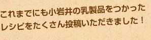 これまでにも小岩井の乳製品をつかったレシピをたくさん投稿いただきました！
