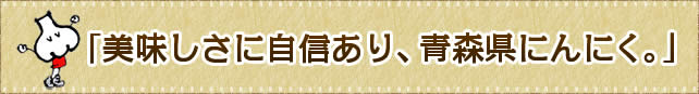 「美味しさに自信あり、青森県にんにく。」