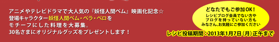 アニメやテレビドラマで大人気の『妖怪人間ベム』映画化記念★　登場キャラクター妖怪人間ベム・ベラ・ベロをモチーフにした料理を大募集。30名さまにオリジナルグッズをプレゼントします！　　どなたでもご参加OK！レシピブログ会員でない方やブログを持っていない方もみなさん、お気軽にご参加ください　レシピ投稿期間：2013年1月7日（月）正午まで