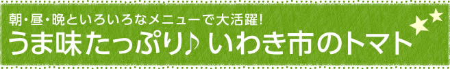 朝・昼・晩といろいろなメニューで大活躍！うま味たっぷり♪いわき市のトマト