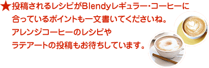 投稿されるレシピが、Blendyレギュラーコーヒーに合っているポイントも一文書いてくださいね
　　お気に入りのアレンジコーヒーのレシピや、ラテアートも大歓迎です