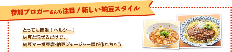 参加ブロガーさんも注目！新しい納豆スタイル
                とっても簡単！ヘルシー！納豆と混ぜるだけで、納豆マーボ豆腐・納豆ジャージャー麺が作れちゃう