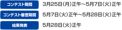 コンテスト期間　：　3月25日（月）正午～5月7日（火）正午
コンテスト審査期間　：5月7日（火）正午～5月28日（火）正午
結果発表　：5月28日（火）正午