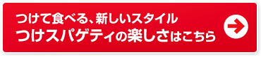 つけて食べる、新しいスタイル
                        つけスパゲティの楽しさはこちら