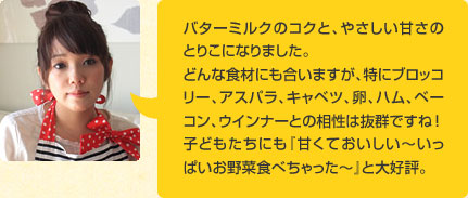 バターミルクのコクと、やさしい甘さのとりこになりました。どんな食材にも合いますが、特にブロッコリー、アスパラ、キャベツ、卵、ハム、ベーコン、ウインナーとの相性は抜群ですね ！子どもたちにも『甘くておいしい～いっぱいお野菜食べちゃった～』と大好評。