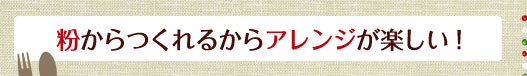 粉からつくれるからアレンジが楽しい！