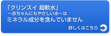 「クリンスイ 超軟水」 ～赤ちゃんにもやさしい水～はミネラル成分を含んでいません。詳しくはこちら